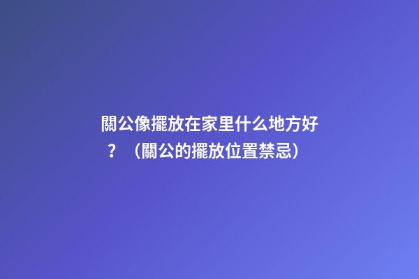 關公像擺放在家里什么地方好？（關公的擺放位置禁忌）